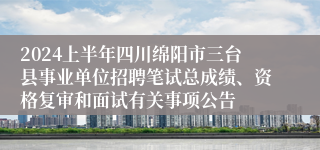 2024上半年四川绵阳市三台县事业单位招聘笔试总成绩、资格复审和面试有关事项公告