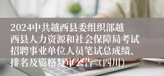 2024中共越西县委组织部越西县人力资源和社会保障局考试招聘事业单位人员笔试总成绩、排名及资格复审公告（四川）