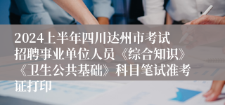 2024上半年四川达州市考试招聘事业单位人员《综合知识》《卫生公共基础》科目笔试准考证打印
