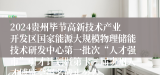 2024贵州毕节高新技术产业开发区国家能源大规模物理储能技术研发中心第一批次“人才强市”引才计划暨第十二届贵州人才博览会报名截止公告