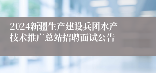 2024新疆生产建设兵团水产技术推广总站招聘面试公告
