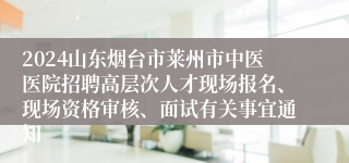 2024山东烟台市莱州市中医医院招聘高层次人才现场报名、现场资格审核、面试有关事宜通知