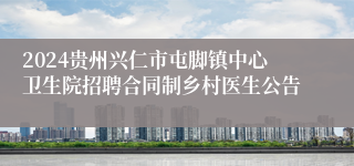 2024贵州兴仁市屯脚镇中心卫生院招聘合同制乡村医生公告