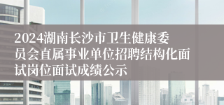 2024湖南长沙市卫生健康委员会直属事业单位招聘结构化面试岗位面试成绩公示