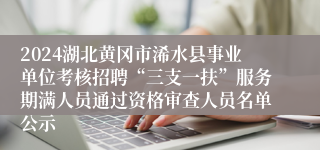 2024湖北黄冈市浠水县事业单位考核招聘“三支一扶”服务期满人员通过资格审查人员名单公示