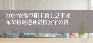 2024安徽阜阳市颍上县事业单位招聘递补资格复审公告