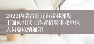 2022内蒙古通辽市霍林郭勒市面向社区工作者招聘事业单位人员总成绩通知