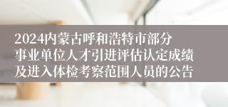 2024内蒙古呼和浩特市部分事业单位人才引进评估认定成绩及进入体检考察范围人员的公告
