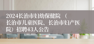 2024长治市妇幼保健院 （长治市儿童医院、长治市妇产医院）招聘43人公告