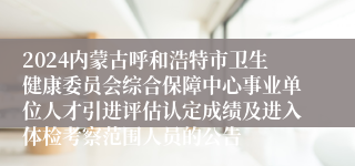2024内蒙古呼和浩特市卫生健康委员会综合保障中心事业单位人才引进评估认定成绩及进入体检考察范围人员的公告