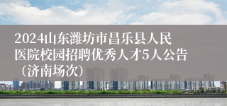 2024山东潍坊市昌乐县人民医院校园招聘优秀人才5人公告（济南场次）