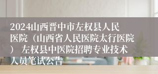 2024山西晋中市左权县人民医院（山西省人民医院太行医院） 左权县中医院招聘专业技术人员笔试公告