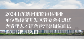2024山东德州市临邑县事业单位暨经济开发区管委会引进优秀青年人才综合管理类岗位面试通知书打印入口