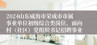 2024山东威海市荣成市市属事业单位初级综合类岗位、面向村（社区）党组织书记招聘事业单位工作人员面试公告