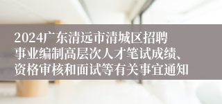 2024广东清远市清城区招聘事业编制高层次人才笔试成绩、资格审核和面试等有关事宜通知