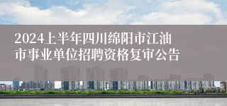 2024上半年四川绵阳市江油市事业单位招聘资格复审公告