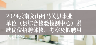 2024云南文山州马关县事业单位（县综合检验检测中心）紧缺岗位招聘体检、考察及拟聘用人员公示