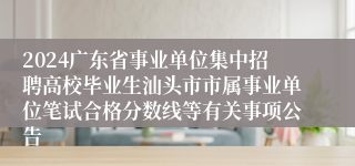 2024广东省事业单位集中招聘高校毕业生汕头市市属事业单位笔试合格分数线等有关事项公告