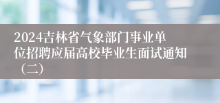 2024吉林省气象部门事业单位招聘应届高校毕业生面试通知（二）