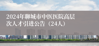 2024年聊城市中医医院高层次人才引进公告（24人）