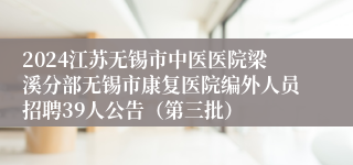2024江苏无锡市中医医院梁溪分部无锡市康复医院编外人员招聘39人公告（第三批）