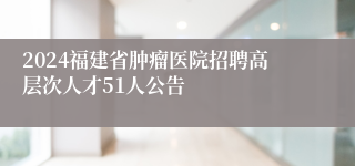 2024福建省肿瘤医院招聘高层次人才51人公告