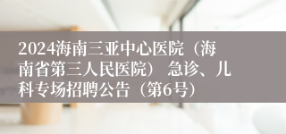 2024海南三亚中心医院（海南省第三人民医院） 急诊、儿科专场招聘公告（第6号）