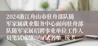2024浙江舟山市驻舟部队随军家属就业服务中心面向驻舟部队随军家属招聘事业单位工作人员笔试成绩、面试名单_统考