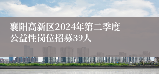 襄阳高新区2024年第二季度公益性岗位招募39人