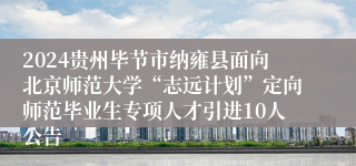 2024贵州毕节市纳雍县面向北京师范大学“志远计划”定向师范毕业生专项人才引进10人公告
