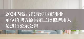 2024内蒙古巴彦淖尔市事业单位招聘五原县第二批拟聘用人员进行公示公告