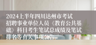 2024上半年四川达州市考试招聘事业单位人员《教育公共基础》科目考生笔试总成绩及笔试排名等有关事项公告