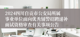2024四川自贡市公安局所属事业单位面向优秀辅警招聘递补面试资格审查有关事项公告