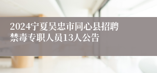 2024宁夏吴忠市同心县招聘禁毒专职人员13人公告