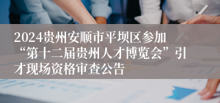 2024贵州安顺市平坝区参加“第十二届贵州人才博览会”引才现场资格审查公告