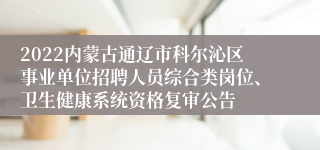 2022内蒙古通辽市科尔沁区事业单位招聘人员综合类岗位、卫生健康系统资格复审公告