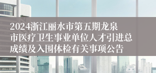 2024浙江丽水市第五期龙泉市医疗卫生事业单位人才引进总成绩及入围体检有关事项公告