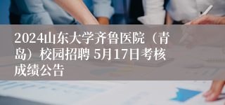 2024山东大学齐鲁医院（青岛）校园招聘 5月17日考核成绩公告