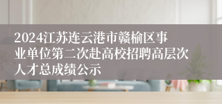 2024江苏连云港市赣榆区事业单位第二次赴高校招聘高层次人才总成绩公示