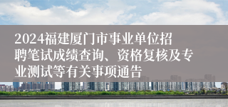 2024福建厦门市事业单位招聘笔试成绩查询、资格复核及专业测试等有关事项通告