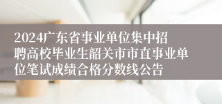 2024广东省事业单位集中招聘高校毕业生韶关市市直事业单位笔试成绩合格分数线公告