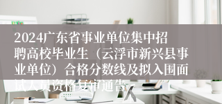 2024广东省事业单位集中招聘高校毕业生（云浮市新兴县事业单位）合格分数线及拟入围面试人员资格复审通告