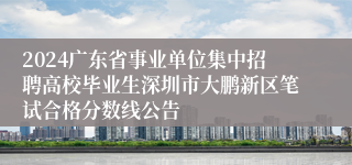 2024广东省事业单位集中招聘高校毕业生深圳市大鹏新区笔试合格分数线公告