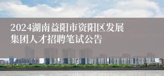 2024湖南益阳市资阳区发展集团人才招聘笔试公告
