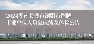 2024湖南长沙市浏阳市招聘事业单位人员总成绩及体检公告