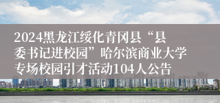 2024黑龙江绥化青冈县“县委书记进校园”哈尔滨商业大学专场校园引才活动104人公告