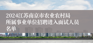 2024江苏南京市农业农村局所属事业单位招聘进入面试人员名单