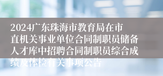 2024广东珠海市教育局在市直机关事业单位合同制职员储备人才库中招聘合同制职员综合成绩及体检有关事项公告