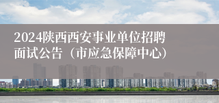 2024陕西西安事业单位招聘面试公告（市应急保障中心）