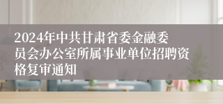2024年中共甘肃省委金融委员会办公室所属事业单位招聘资格复审通知